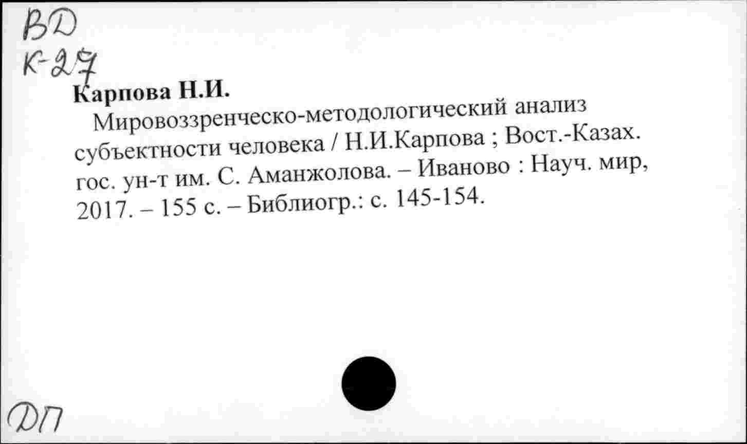 ﻿Карпова Н.И.
Мировоззренческо-методологическим анализ субъектности человека / Н.И.Карпова; Вост.-Казаж гос. ун-т им. С. Аманжолова. - Иваново . Науч, мир, 2017. - 155 с. - Библиогр.: с. 145-154.